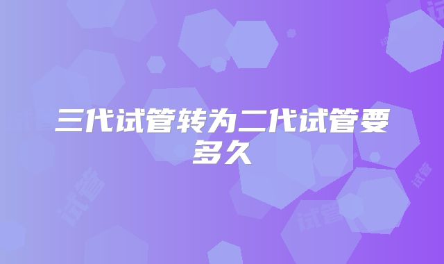 三代试管转为二代试管要多久