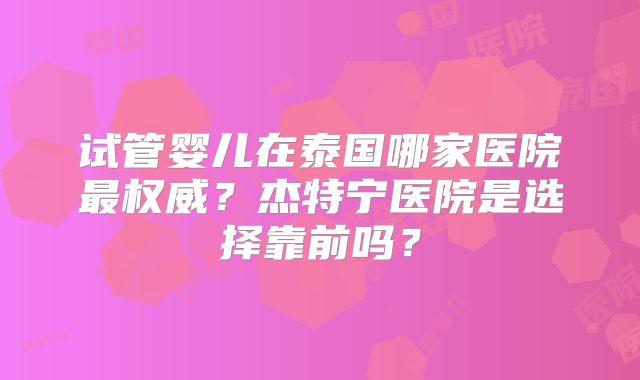 试管婴儿在泰国哪家医院最权威？杰特宁医院是选择靠前吗？