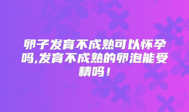 卵子发育不成熟可以怀孕吗,发育不成熟的卵泡能受精吗！