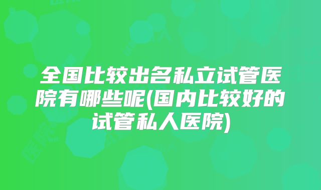 全国比较出名私立试管医院有哪些呢(国内比较好的试管私人医院)