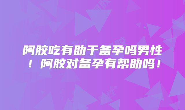 阿胶吃有助于备孕吗男性！阿胶对备孕有帮助吗！
