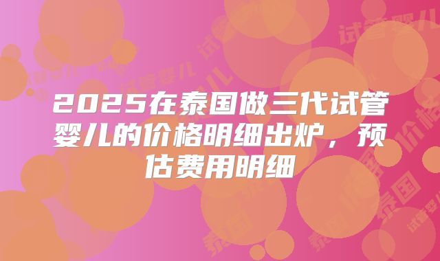 2025在泰国做三代试管婴儿的价格明细出炉，预估费用明细