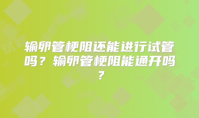 输卵管梗阻还能进行试管吗？输卵管梗阻能通开吗？