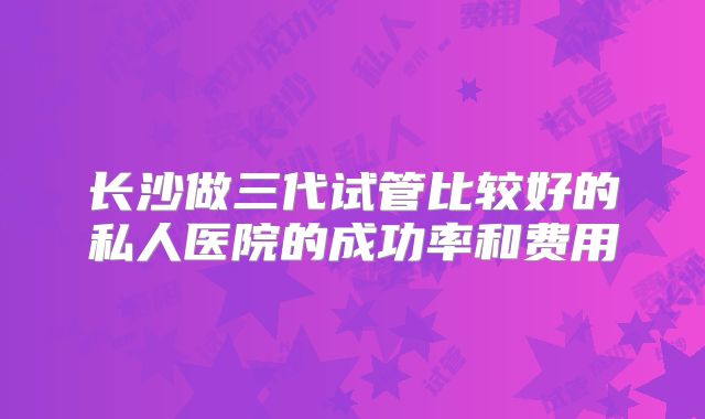 长沙做三代试管比较好的私人医院的成功率和费用