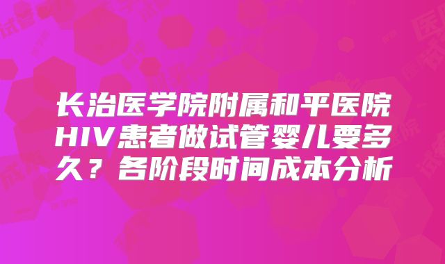 长治医学院附属和平医院HIV患者做试管婴儿要多久？各阶段时间成本分析