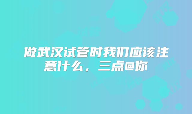 做武汉试管时我们应该注意什么,三点@你
