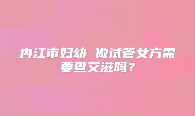 内江市妇幼 做试管女方需要查艾滋吗？