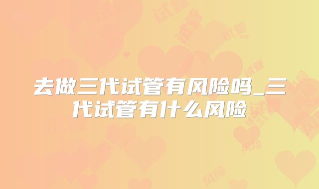 去做三代试管有风险吗_三代试管有什么风险