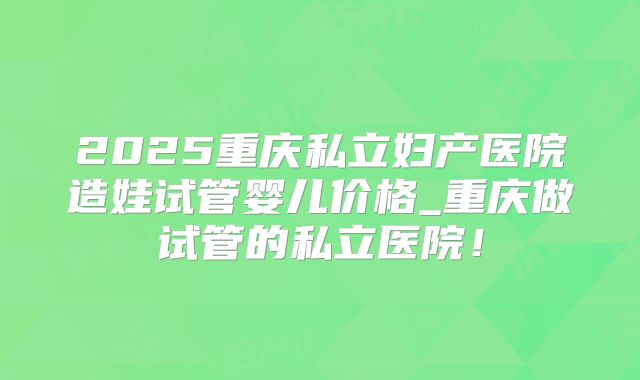 2025重庆私立妇产医院造娃试管婴儿价格_重庆做试管的私立医院!