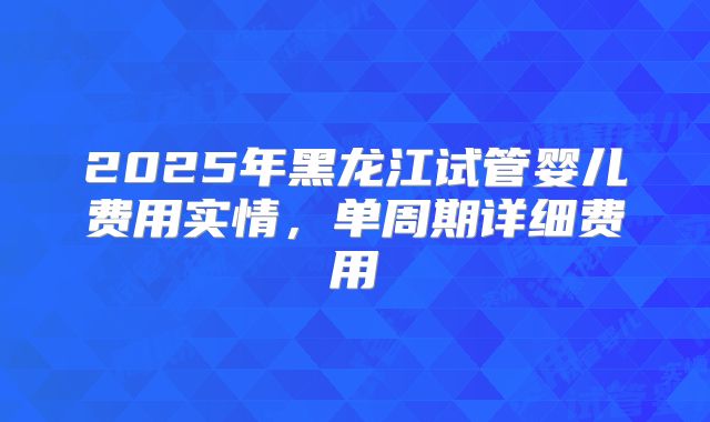2025年黑龙江试管婴儿费用实情，单周期详细费用