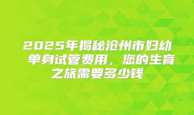 2025年揭秘沧州市妇幼 单身试管费用，您的生育之旅需要多少钱