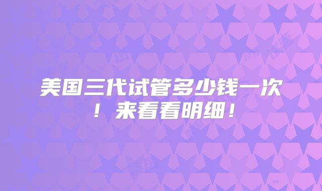 美国三代试管多少钱一次!来看看明细!