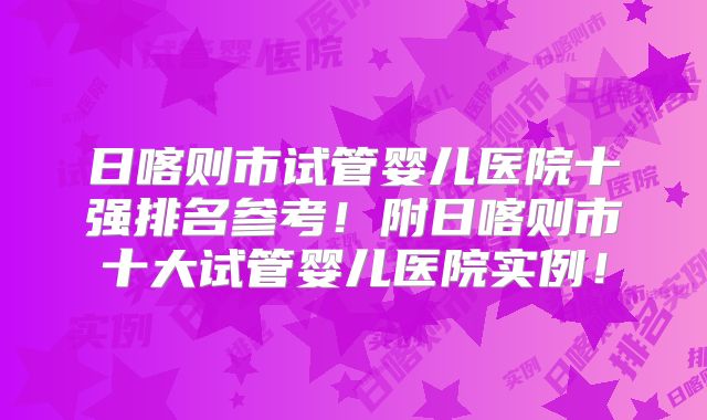 日喀则市试管婴儿医院十强排名参考!附日喀则市十大试管婴儿医院实例!