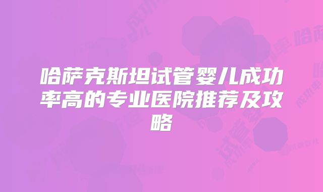 哈萨克斯坦试管婴儿成功率高的专业医院推荐及攻略