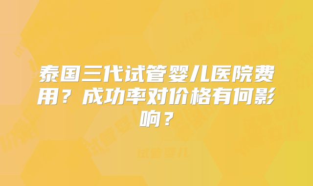 泰国三代试管婴儿医院费用？成功率对价格有何影响？