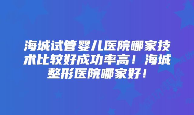 海城试管婴儿医院哪家技术比较好成功率高！海城整形医院哪家好！