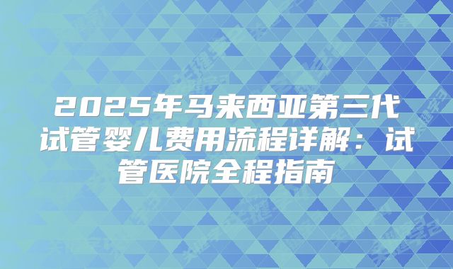 2025年马来西亚第三代试管婴儿费用流程详解：试管医院全程指南