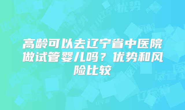 高龄可以去辽宁省中医院做试管婴儿吗？优势和风险比较