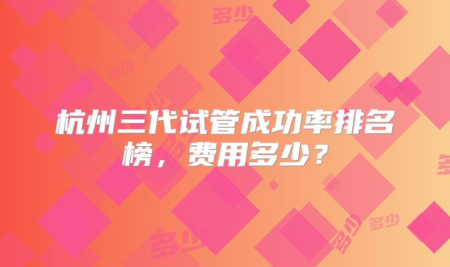 杭州三代试管成功率排名榜，费用多少？