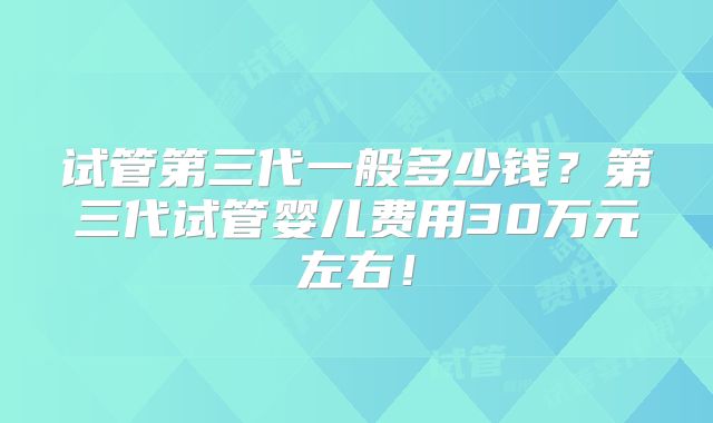 试管第三代一般多少钱?第三代试管婴儿费用30万元左右!
