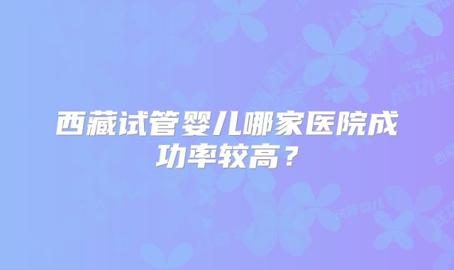 西藏试管婴儿哪家医院成功率较高？