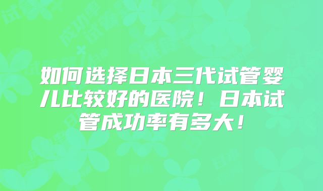 如何选择日本三代试管婴儿比较好的医院！日本试管成功率有多大！