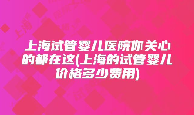 上海试管婴儿医院你关心的都在这(上海的试管婴儿价格多少费用)