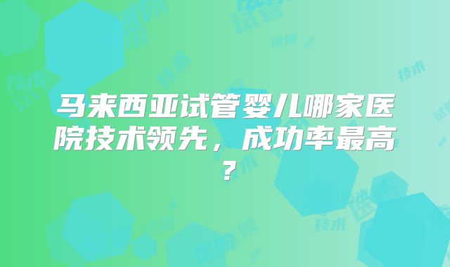 马来西亚试管婴儿哪家医院技术领先，成功率最高？