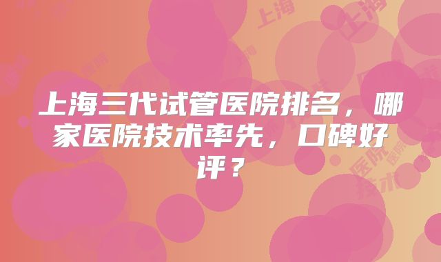 上海三代试管医院排名，哪家医院技术率先，口碑好评？