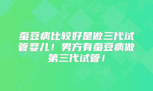 蚕豆病比较好是做三代试管婴儿！男方有蚕豆病做第三代试管！