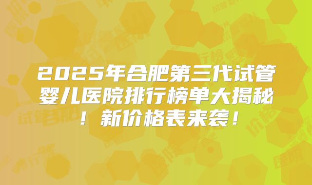 2025年合肥第三代试管婴儿医院排行榜单大揭秘！新价格表来袭！
