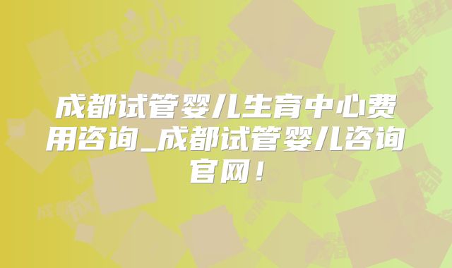 成都试管婴儿生育中心费用咨询_成都试管婴儿咨询官网！