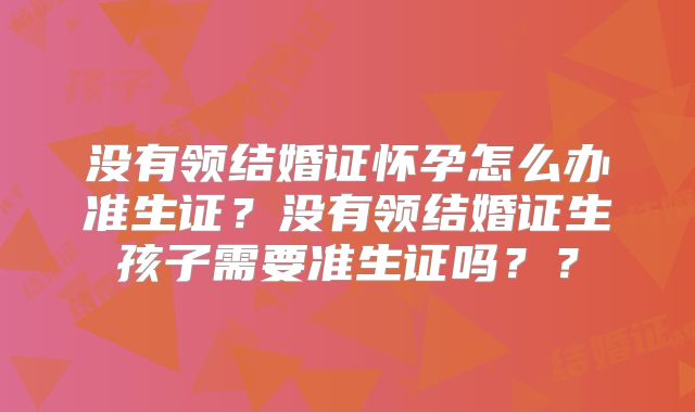 没有领结婚证怀孕怎么办准生证？没有领结婚证生孩子需要准生证吗？？