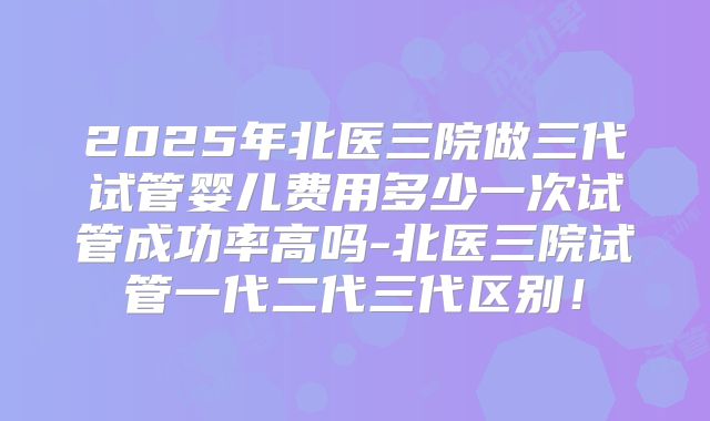 2025年北医三院做三代试管婴儿费用多少一次试管成功率高吗-北医三院试管一代二代三代区别!