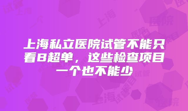 上海私立医院试管不能只看B超单，这些检查项目一个也不能少