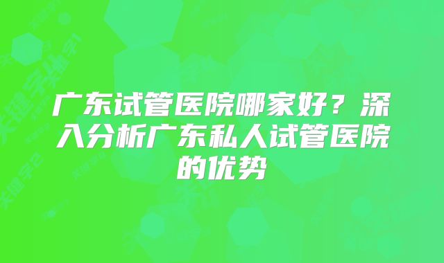 广东试管医院哪家好？深入分析广东私人试管医院的优势
