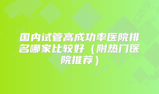 国内试管高成功率医院排名哪家比较好（附热门医院推荐）