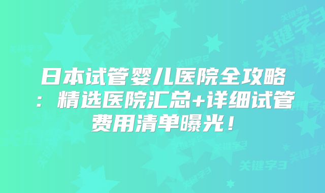 日本试管婴儿医院全攻略：精选医院汇总+详细试管费用清单曝光！