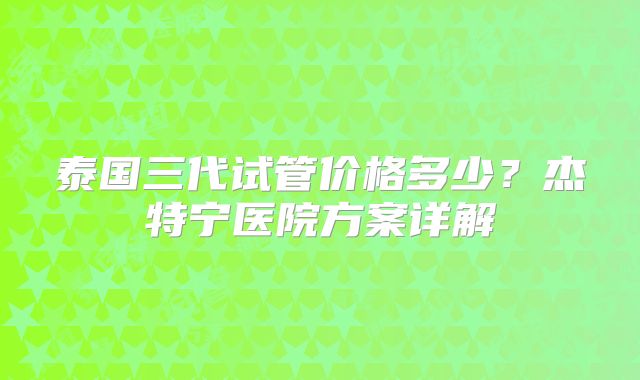 泰国三代试管价格多少？杰特宁医院方案详解