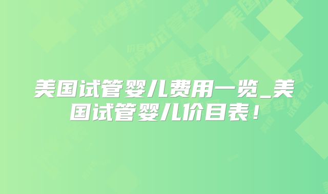美国试管婴儿费用一览_美国试管婴儿价目表！