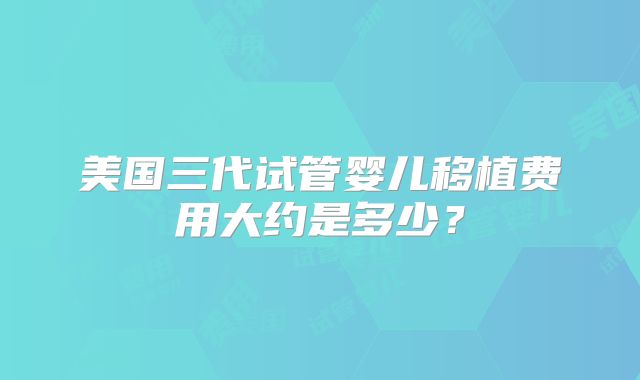 美国三代试管婴儿移植费用大约是多少？