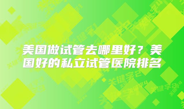 美国做试管去哪里好?美国好的私立试管医院排名
