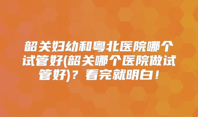 韶关妇幼和粤北医院哪个试管好(韶关哪个医院做试管好)?看完就明白!