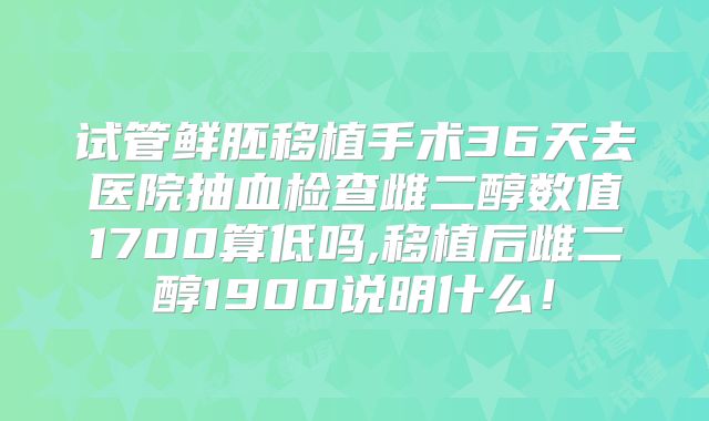 试管鲜胚移植手术36天去医院抽血检查雌二醇数值1700算低吗,移植后雌二醇1900说明什么！