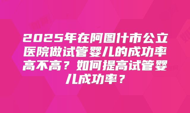 2025年在阿图什市公立医院做试管婴儿的成功率高不高？如何提高试管婴儿成功率？