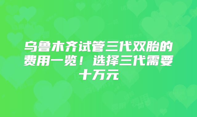 乌鲁木齐试管三代双胎的费用一览！选择三代需要十万元