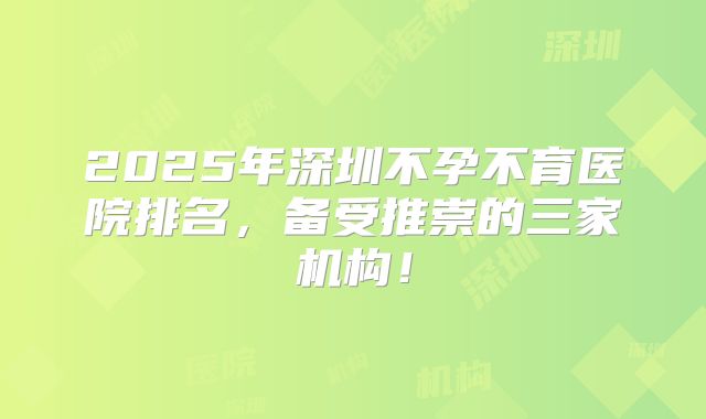 2025年深圳不孕不育医院排名，备受推崇的三家机构！