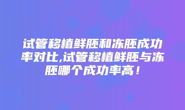 试管移植鲜胚和冻胚成功率对比,试管移植鲜胚与冻胚哪个成功率高！