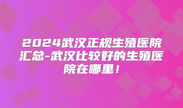 2024武汉正规生殖医院汇总-武汉比较好的生殖医院在哪里！