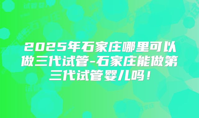 2025年石家庄哪里可以做三代试管-石家庄能做第三代试管婴儿吗！